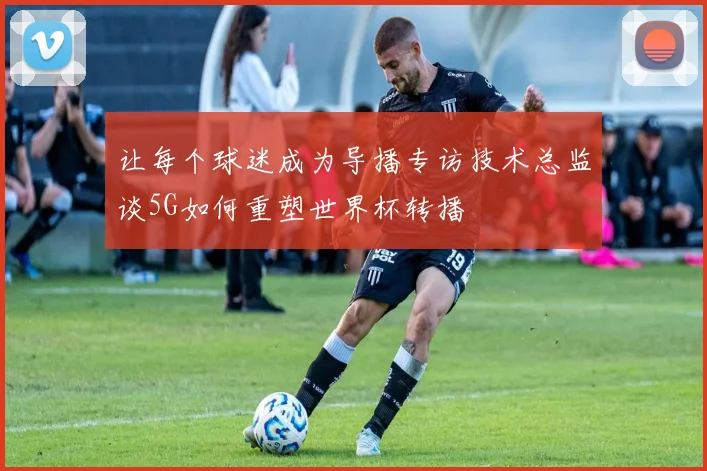 让每个球迷成为导播专访技术总监谈5G如何重塑世界杯转播