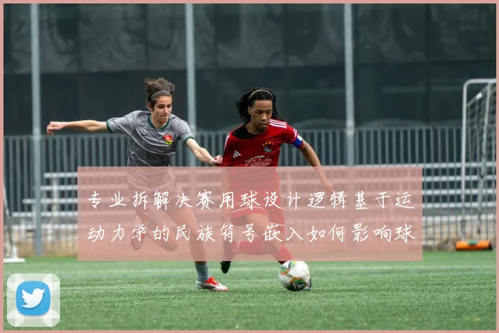 专业拆解决赛用球设计逻辑基于运动力学的民族符号嵌入如何影响球员触感与比赛数据表现